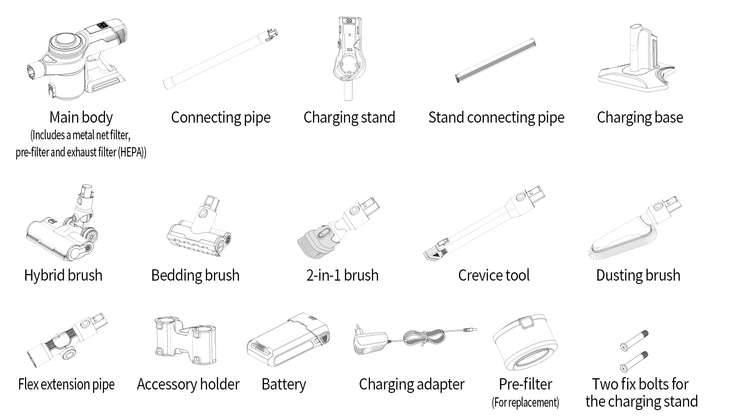Components included in the package โ Main body (Includes a metal net filter, pre-filter and exhaust filter (HEPA)), Connecting pipe, Charging stand, Stand connecting pipe, Charging base, Hybrid brush, Bedding brush, 2-in-1 brush, Crevice tool, Dusting brush, Flex extension pipe, Accessory holder, Battery, Charging adapter, Pre-filter (For replacement), Two fix bolts for the charging stand